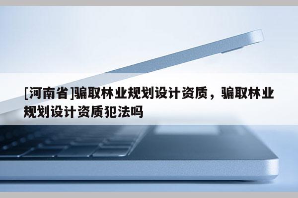 [河南省]騙取林業規劃設計資質，騙取林業規劃設計資質犯法嗎