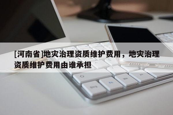 [河南省]地災治理資質維護費用，地災治理資質維護費用由誰承擔
