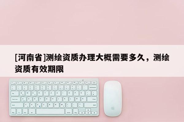[河南省]測繪資質辦理大概需要多久，測繪資質有效期限