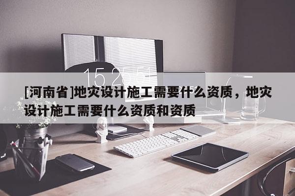 [河南省]地災(zāi)設(shè)計施工需要什么資質(zhì)，地災(zāi)設(shè)計施工需要什么資質(zhì)和資質(zhì)