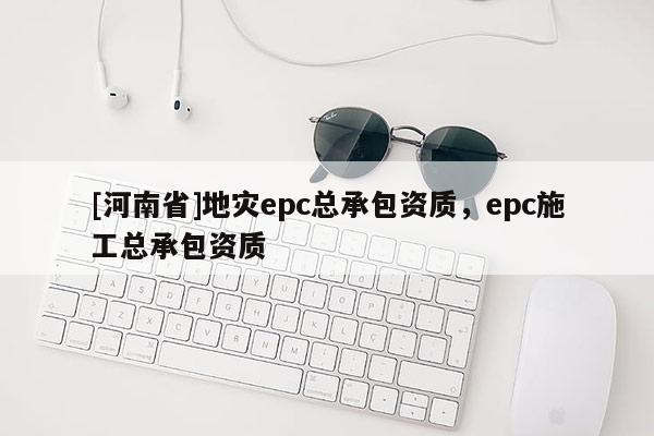 [河南省]地災epc總承包資質，epc施工總承包資質