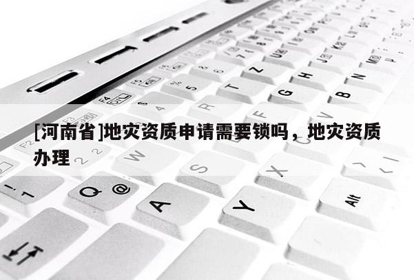 [河南省]地災資質申請需要鎖嗎，地災資質辦理