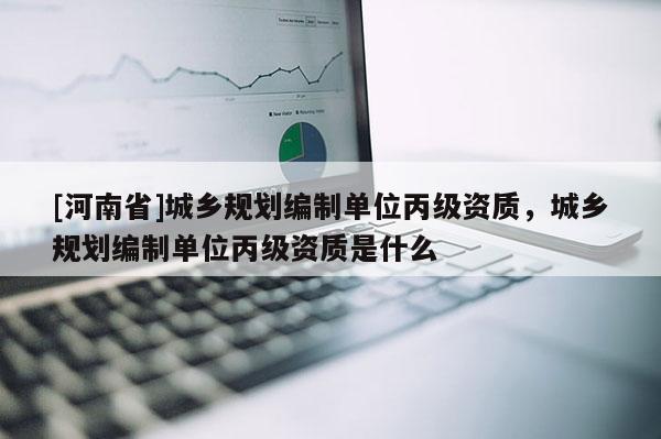 [河南省]城鄉(xiāng)規(guī)劃編制單位丙級資質，城鄉(xiāng)規(guī)劃編制單位丙級資質是什么