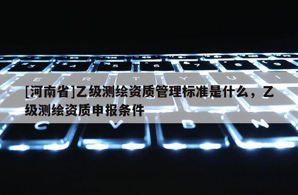 [河南省]乙級測繪資質(zhì)管理標準是什么，乙級測繪資質(zhì)申報條件