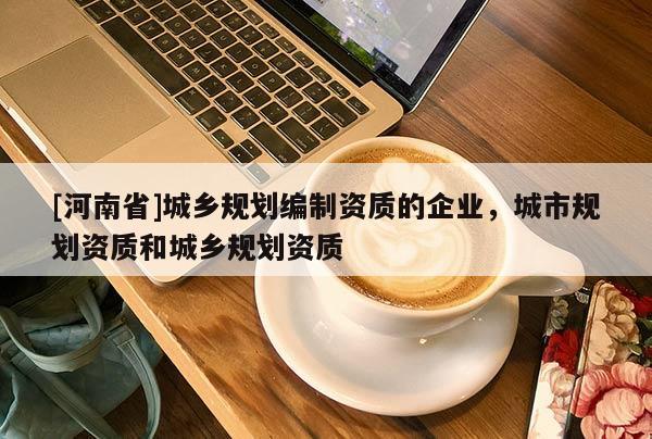 [河南省]城鄉規劃編制資質的企業，城市規劃資質和城鄉規劃資質