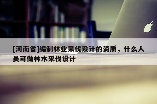[河南省]編制林業采伐設計的資質，什么人員可做林木采伐設計