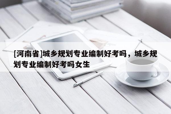 [河南省]城鄉規劃專業編制好考嗎，城鄉規劃專業編制好考嗎女生