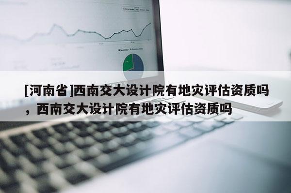 [河南省]西南交大設計院有地災評估資質嗎，西南交大設計院有地災評估資質嗎