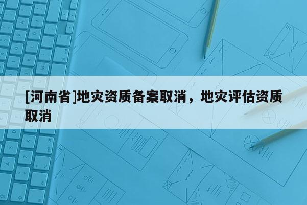 [河南省]地災資質備案取消，地災評估資質取消