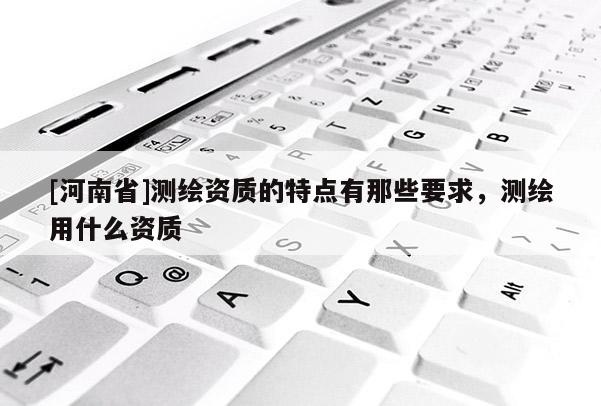 [河南省]測繪資質(zhì)的特點(diǎn)有那些要求，測繪用什么資質(zhì)