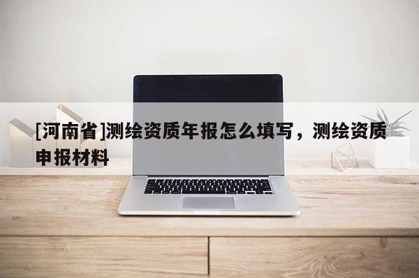 [河南省]測繪資質年報怎么填寫，測繪資質申報材料