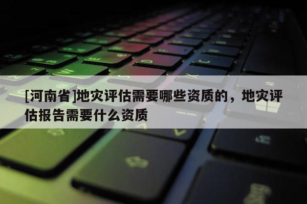 [河南省]地災評估需要哪些資質的，地災評估報告需要什么資質