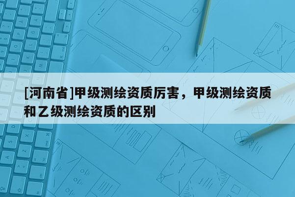 [河南省]甲級測繪資質厲害，甲級測繪資質和乙級測繪資質的區別