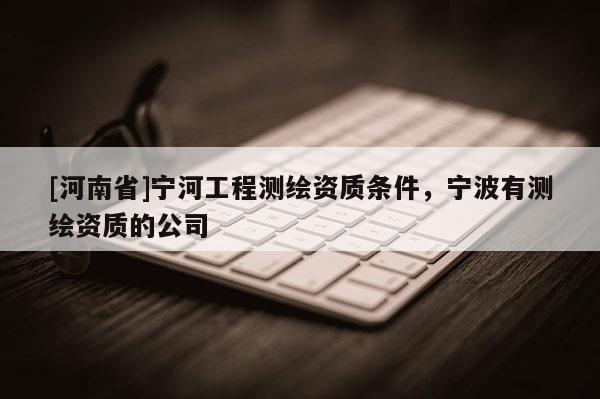 [河南省]寧河工程測繪資質(zhì)條件，寧波有測繪資質(zhì)的公司
