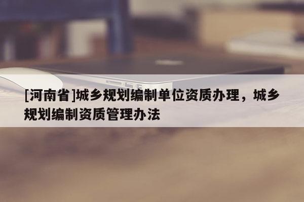 [河南省]城鄉規劃編制單位資質辦理，城鄉規劃編制資質管理辦法