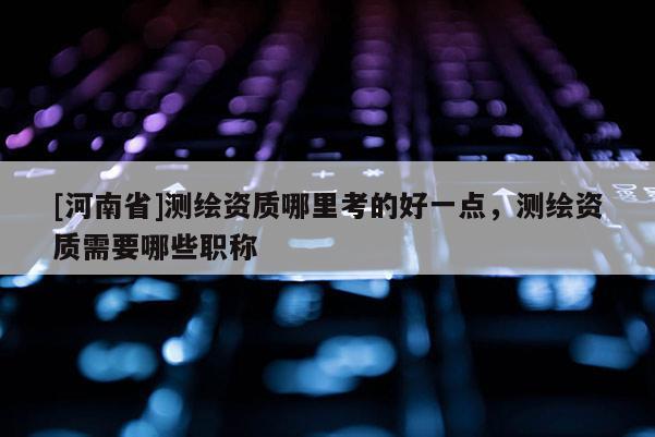 [河南省]測繪資質哪里考的好一點，測繪資質需要哪些職稱