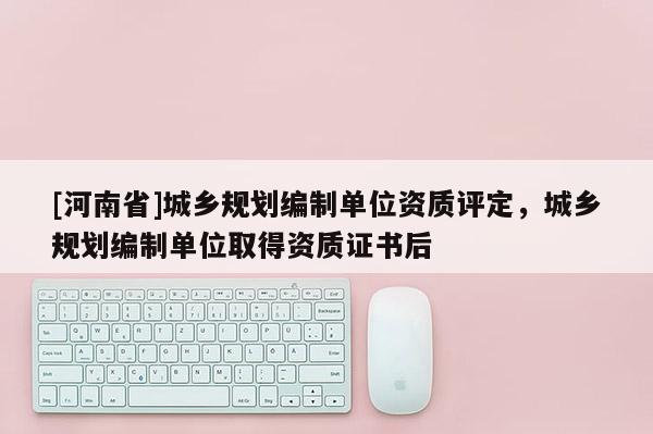 [河南省]城鄉規劃編制單位資質評定，城鄉規劃編制單位取得資質證書后