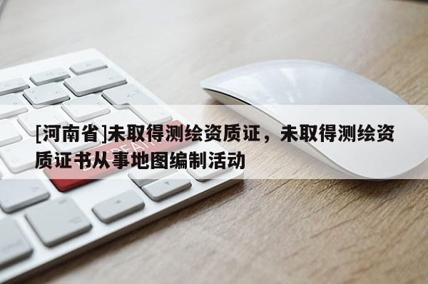 [河南省]未取得測繪資質證，未取得測繪資質證書從事地圖編制活動