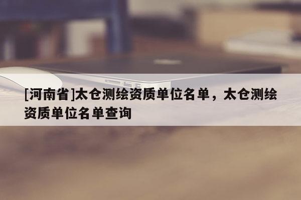 [河南省]太倉測繪資質單位名單，太倉測繪資質單位名單查詢