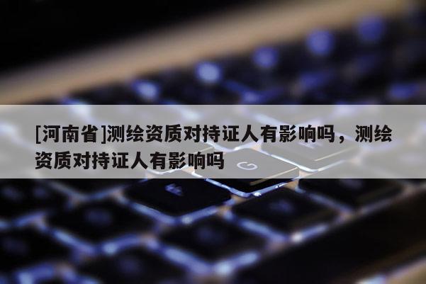 [河南省]測繪資質對持證人有影響嗎，測繪資質對持證人有影響嗎