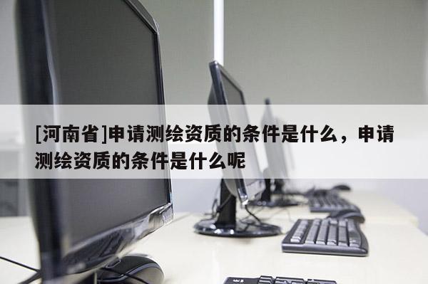 [河南省]申請測繪資質的條件是什么，申請測繪資質的條件是什么呢