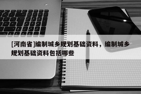 [河南省]編制城鄉規劃基礎資料，編制城鄉規劃基礎資料包括哪些