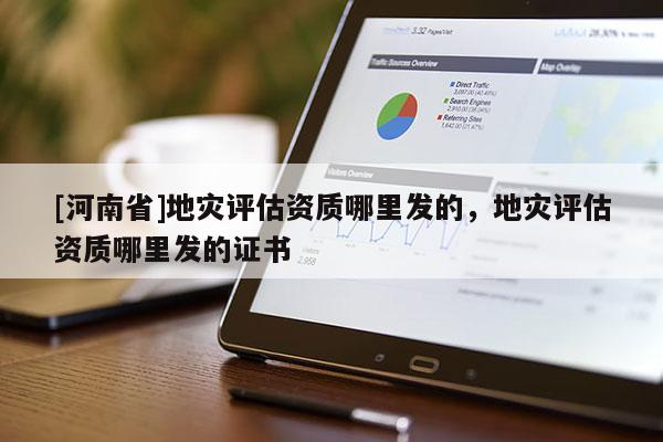 [河南省]地災(zāi)評估資質(zhì)哪里發(fā)的，地災(zāi)評估資質(zhì)哪里發(fā)的證書