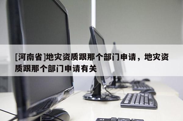 [河南省]地災(zāi)資質(zhì)跟那個(gè)部門申請(qǐng)，地災(zāi)資質(zhì)跟那個(gè)部門申請(qǐng)有關(guān)