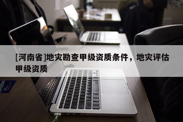 [河南省]地災勘查甲級資質條件，地災評估甲級資質
