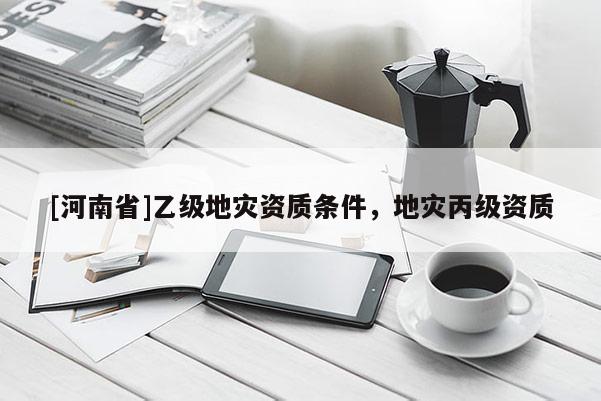 [河南省]乙級(jí)地災(zāi)資質(zhì)條件，地災(zāi)丙級(jí)資質(zhì)