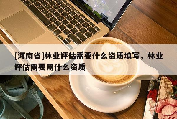 [河南省]林業評估需要什么資質填寫，林業評估需要用什么資質