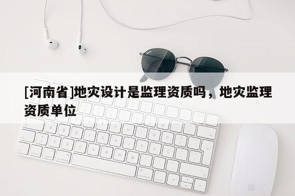 [河南省]地災設計是監理資質嗎，地災監理資質單位
