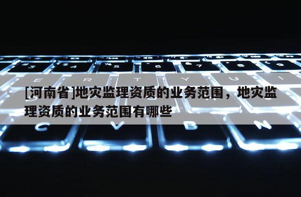 [河南省]地災(zāi)監(jiān)理資質(zhì)的業(yè)務(wù)范圍，地災(zāi)監(jiān)理資質(zhì)的業(yè)務(wù)范圍有哪些
