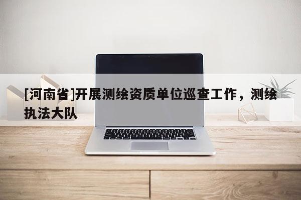 [河南省]開展測繪資質單位巡查工作，測繪執(zhí)法大隊