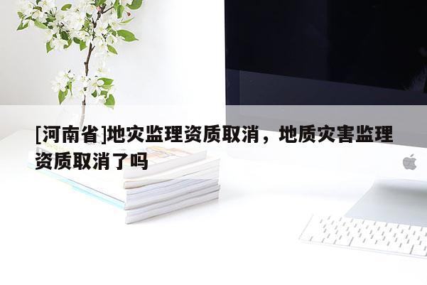 [河南省]地災監理資質取消，地質災害監理資質取消了嗎