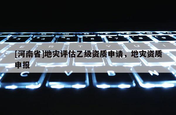 [河南省]地災(zāi)評(píng)估乙級(jí)資質(zhì)申請(qǐng)，地災(zāi)資質(zhì)申報(bào)