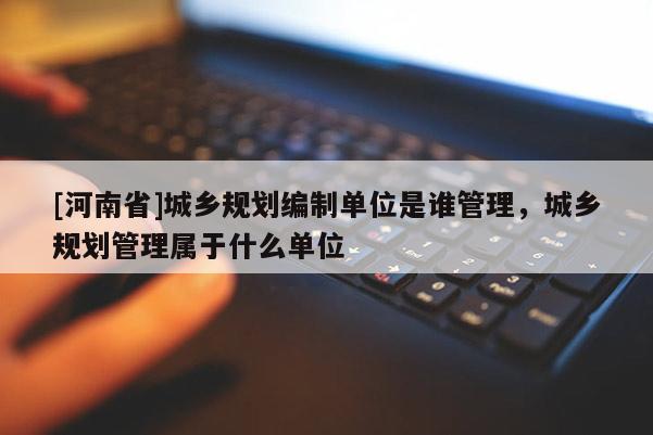 [河南省]城鄉(xiāng)規(guī)劃編制單位是誰管理，城鄉(xiāng)規(guī)劃管理屬于什么單位