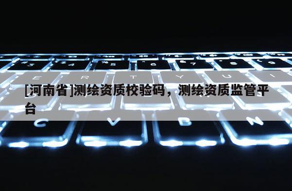 [河南省]測繪資質校驗碼，測繪資質監管平臺