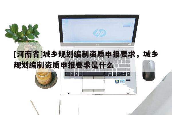[河南省]城鄉(xiāng)規(guī)劃編制資質(zhì)申報要求，城鄉(xiāng)規(guī)劃編制資質(zhì)申報要求是什么