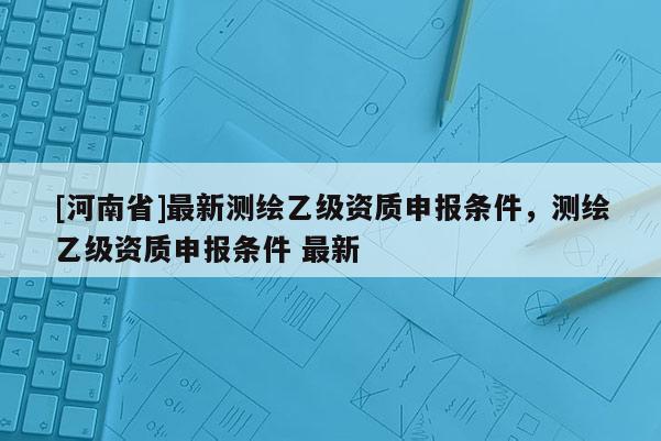 [河南省]最新測(cè)繪乙級(jí)資質(zhì)申報(bào)條件，測(cè)繪乙級(jí)資質(zhì)申報(bào)條件 最新