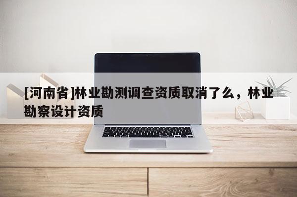 [河南省]林業勘測調查資質取消了么，林業勘察設計資質