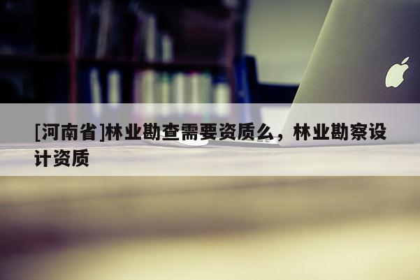 [河南省]林業(yè)勘查需要資質(zhì)么，林業(yè)勘察設(shè)計(jì)資質(zhì)
