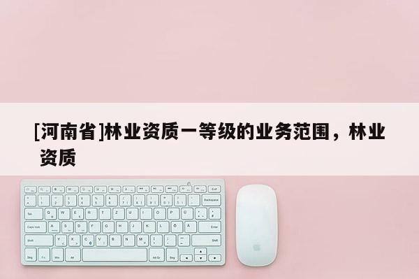 [河南省]林業資質一等級的業務范圍，林業 資質