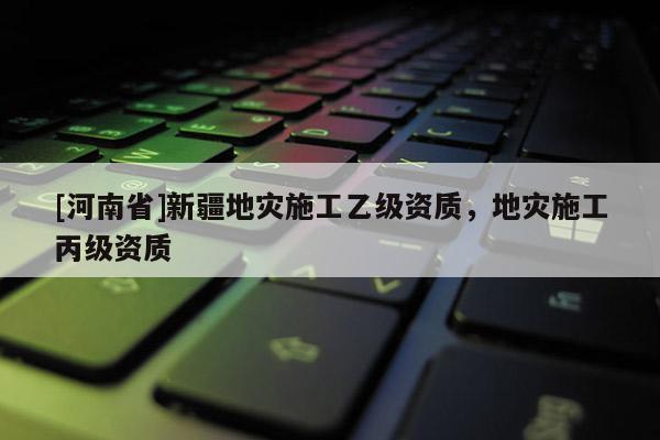[河南省]新疆地災(zāi)施工乙級資質(zhì)，地災(zāi)施工丙級資質(zhì)