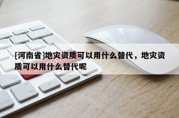 [河南省]地災資質可以用什么替代，地災資質可以用什么替代呢