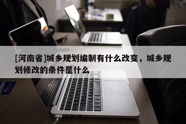 [河南省]城鄉規劃編制有什么改變，城鄉規劃修改的條件是什么
