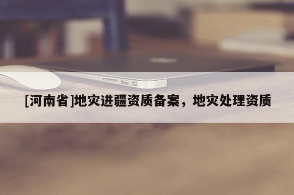 [河南省]地災進疆資質備案，地災處理資質