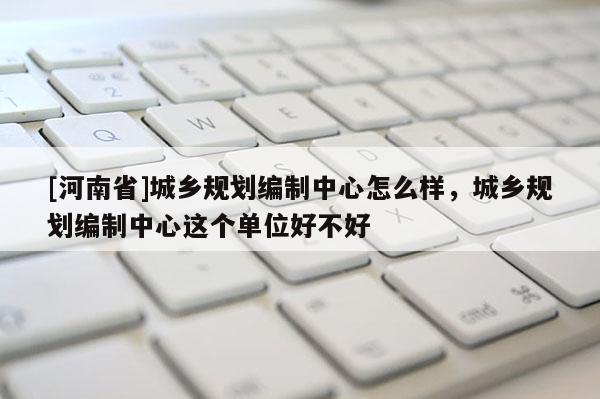 [河南省]城鄉規劃編制中心怎么樣，城鄉規劃編制中心這個單位好不好