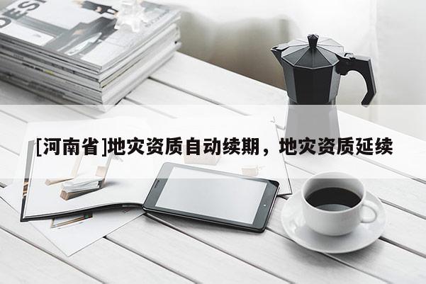 [河南省]地災(zāi)資質(zhì)自動續(xù)期，地災(zāi)資質(zhì)延續(xù)