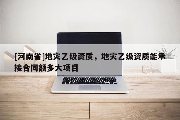 [河南省]地災乙級資質，地災乙級資質能承接合同額多大項目